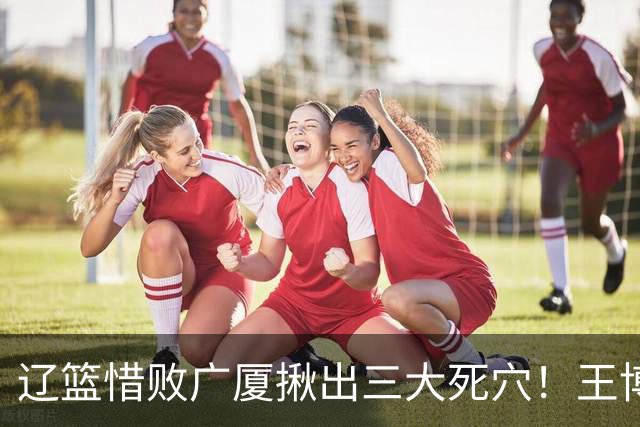 辽篮惜败广厦揪出三大死穴！王博把他们研究透了：直接打回原形了？